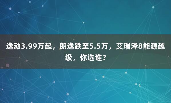 逸动3.99万起，朗逸跌至5.5万，艾瑞泽8能源越级，你选谁？